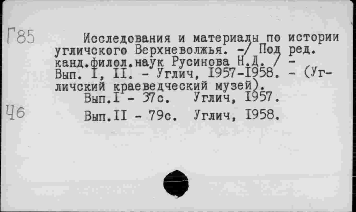 ﻿Г85
Чб
Исследования и материалы по истории угличского Верхневолжья. -/ Под ред. канд.филол.наук Русинова Н.Д. / - , Вып. I, II. -Углич, 1957-1958. - (Угличский краеведческий музей).
Вып.1 - 37с. Углич, 1957.
Вып.II - 79с. Углич, 1958.